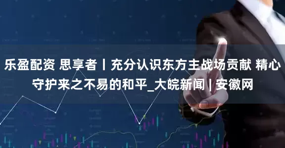 乐盈配资 思享者丨充分认识东方主战场贡献 精心守护来之不易的和平_大皖新闻 | 安徽网