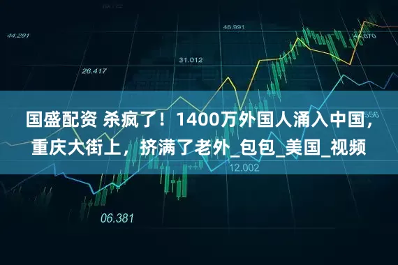 国盛配资 杀疯了！1400万外国人涌入中国，重庆大街上，挤满了老外_包包_美国_视频
