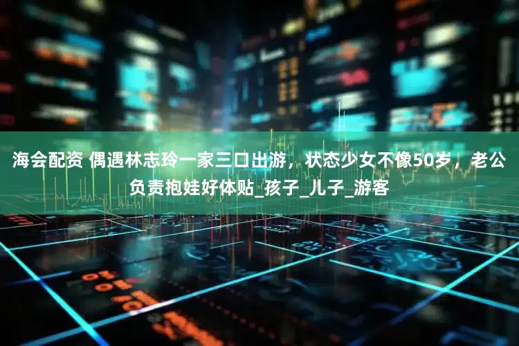 海会配资 偶遇林志玲一家三口出游，状态少女不像50岁，老公负责抱娃好体贴_孩子_儿子_游客