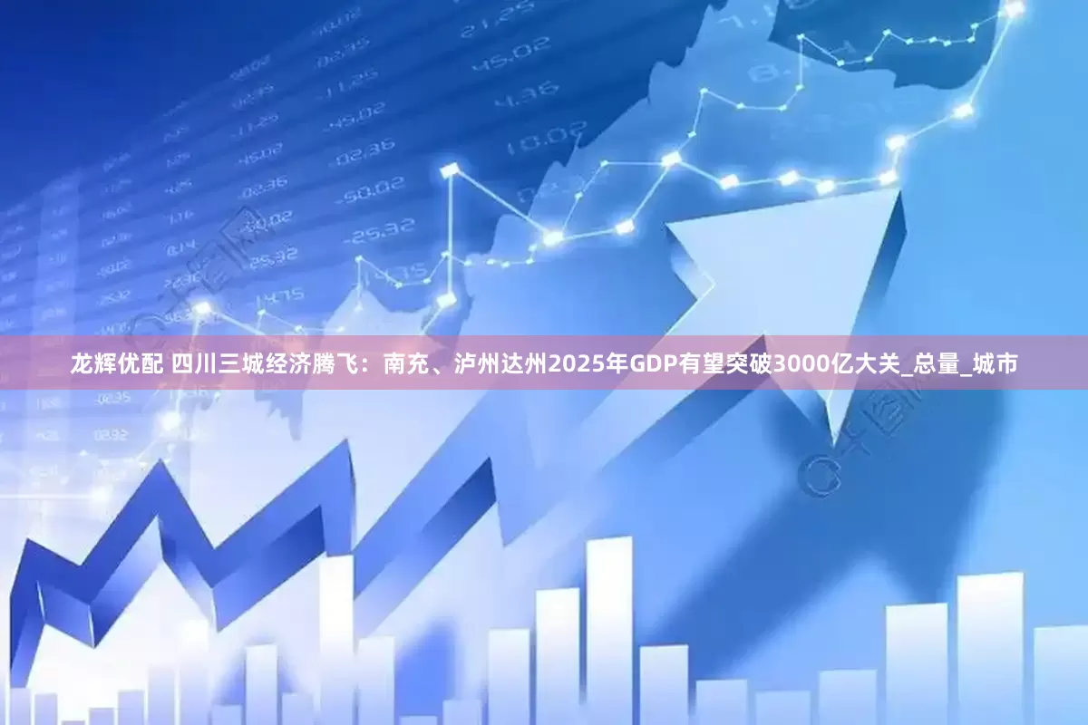 龙辉优配 四川三城经济腾飞：南充、泸州达州2025年GDP有望突破3000亿大关_总量_城市
