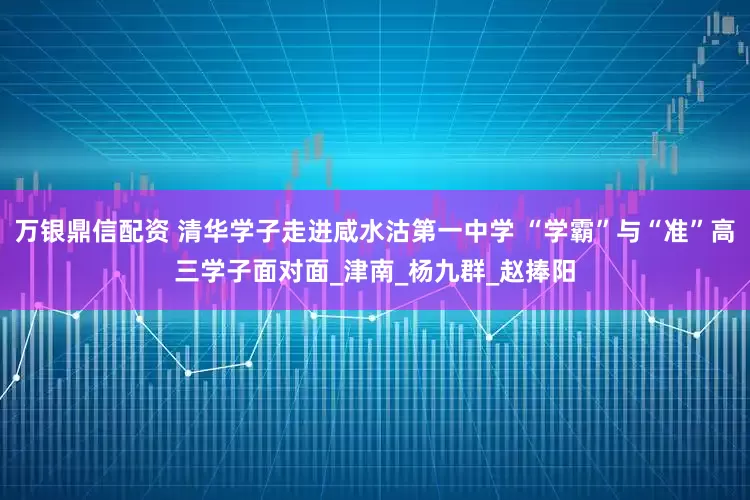 万银鼎信配资 清华学子走进咸水沽第一中学 “学霸”与“准”高三学子面对面_津南_杨九群_赵捧阳