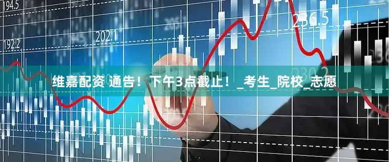 维嘉配资 通告！下午3点截止！_考生_院校_志愿