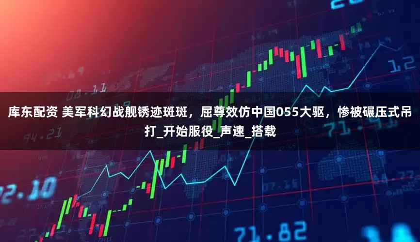 库东配资 美军科幻战舰锈迹斑斑，屈尊效仿中国055大驱，惨被碾压式吊打_开始服役_声速_搭载