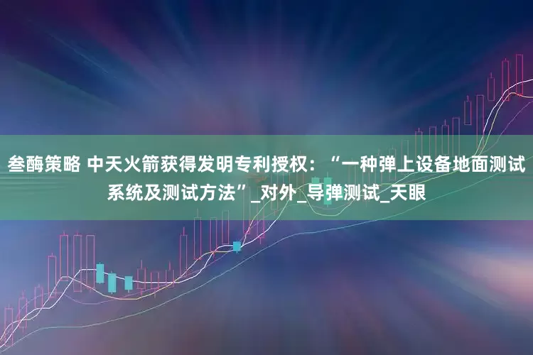 叁酶策略 中天火箭获得发明专利授权：“一种弹上设备地面测试系统及测试方法”_对外_导弹测试_天眼