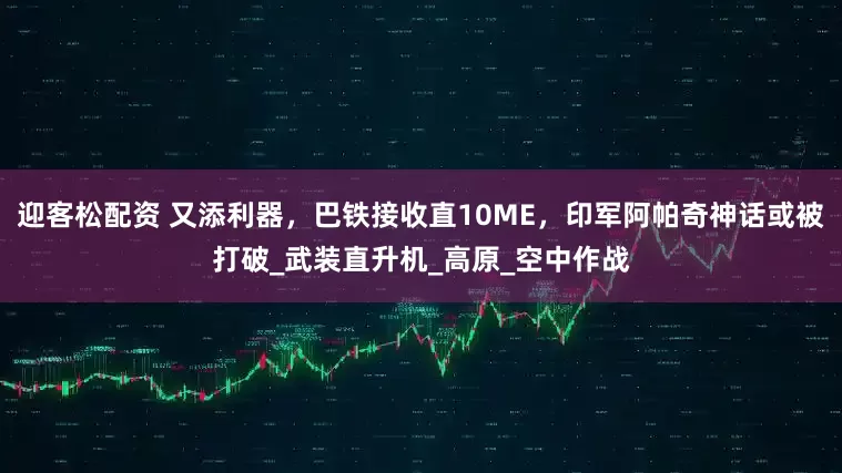 迎客松配资 又添利器，巴铁接收直10ME，印军阿帕奇神话或被打破_武装直升机_高原_空中作战