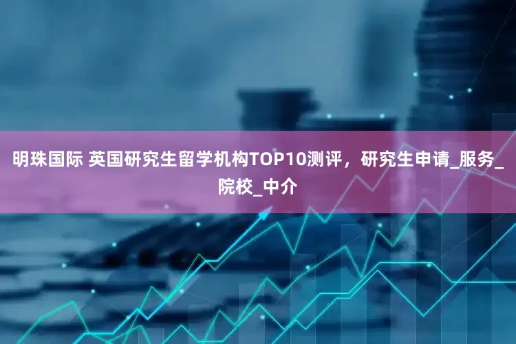明珠国际 英国研究生留学机构TOP10测评，研究生申请_服务_院校_中介