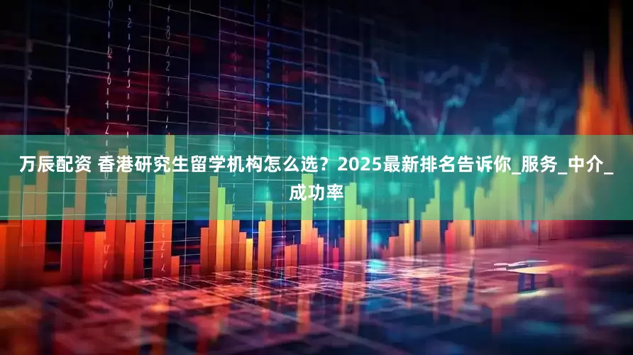 万辰配资 香港研究生留学机构怎么选？2025最新排名告诉你_服务_中介_成功率