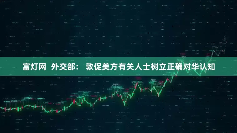 富灯网  外交部： 敦促美方有关人士树立正确对华认知