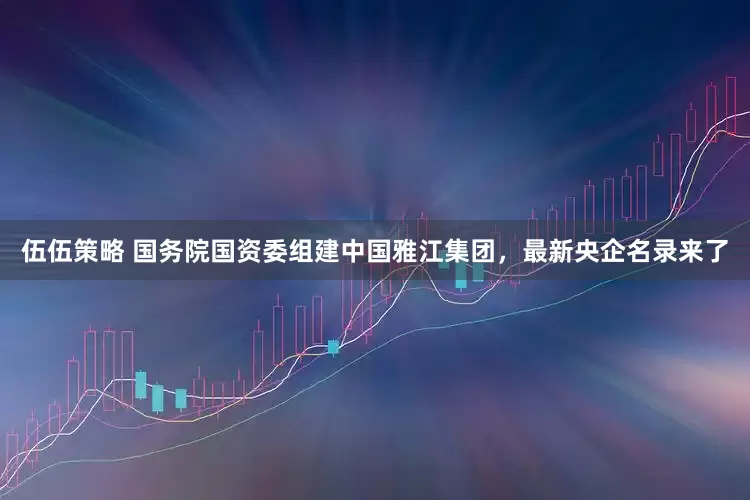伍伍策略 国务院国资委组建中国雅江集团，最新央企名录来了