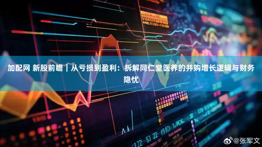 加配网 新股前瞻｜从亏损到盈利：拆解同仁堂医养的并购增长逻辑与财务隐忧