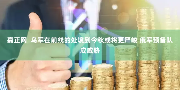嘉正网  乌军在前线的处境到今秋或将更严峻 俄军预备队成威胁