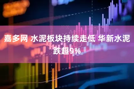 嘉多网 水泥板块持续走低 华新水泥跌超9%
