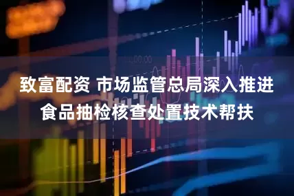 致富配资 市场监管总局深入推进食品抽检核查处置技术帮扶