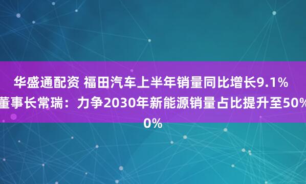 华盛通配资 福田汽车上半年销量同比增长9.1% 董事长常瑞：力争2030年新能源销量占比提升至50%