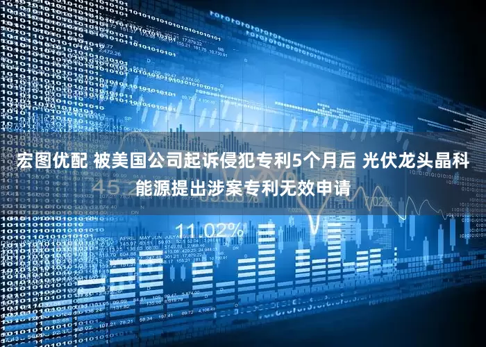 宏图优配 被美国公司起诉侵犯专利5个月后 光伏龙头晶科能源提出涉案专利无效申请