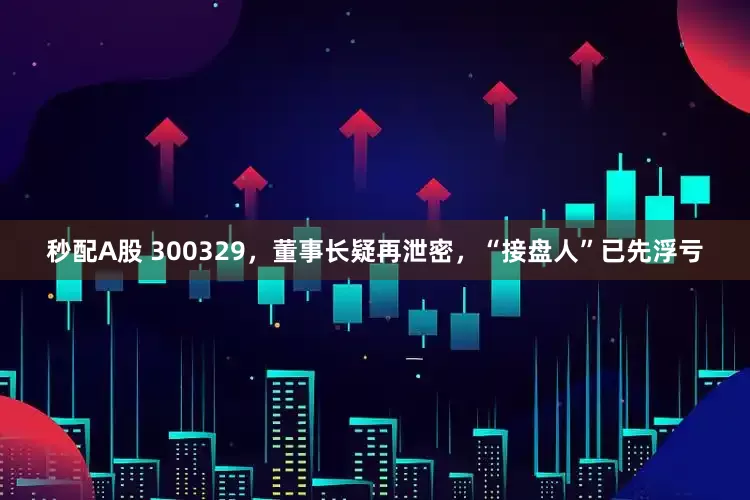 秒配A股 300329，董事长疑再泄密，“接盘人”已先浮亏