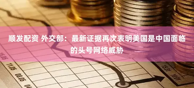 顺发配资 外交部：最新证据再次表明美国是中国面临的头号网络威胁
