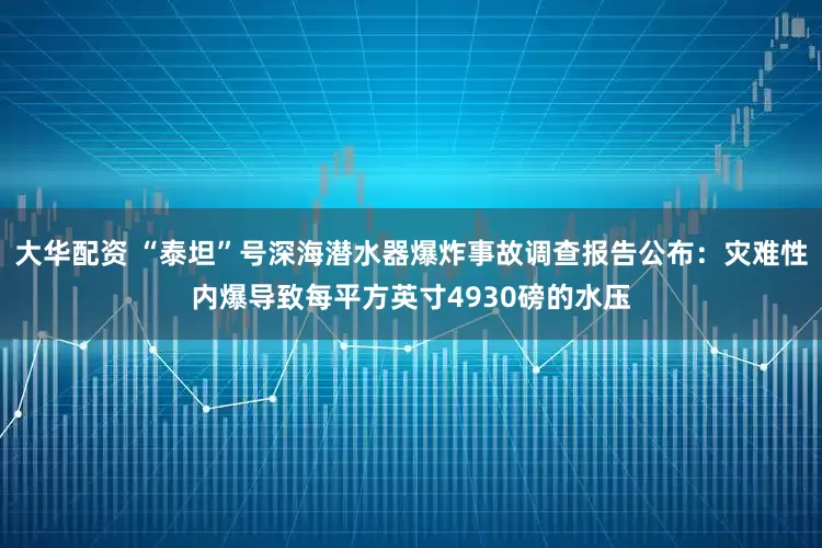 大华配资 “泰坦”号深海潜水器爆炸事故调查报告公布：灾难性内爆导致每平方英寸4930磅的水压