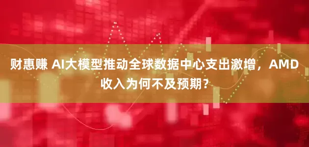 财惠赚 AI大模型推动全球数据中心支出激增，AMD收入为何不及预期？
