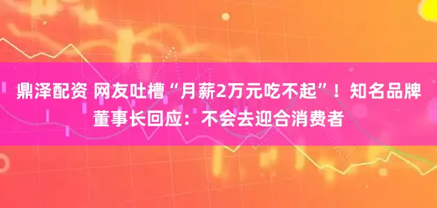 鼎泽配资 网友吐槽“月薪2万元吃不起”！知名品牌董事长回应：不会去迎合消费者