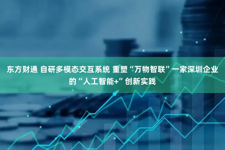 东方财通 自研多模态交互系统 重塑“万物智联”一家深圳企业的“人工智能+”创新实践