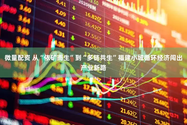 微量配资 从“依矿而生”到“多链共生”福建小城循环经济闯出产业新路