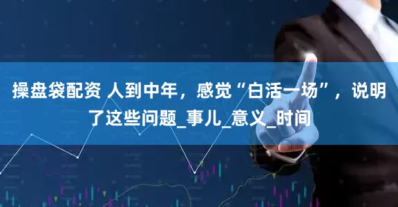 操盘袋配资 人到中年，感觉“白活一场”，说明了这些问题_事儿_意义_时间