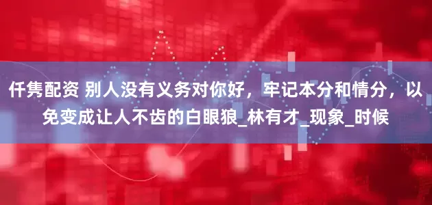 仟隽配资 别人没有义务对你好，牢记本分和情分，以免变成让人不齿的白眼狼_林有才_现象_时候
