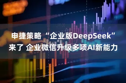 申捷策略 “企业版DeepSeek”来了 企业微信升级多项AI新能力