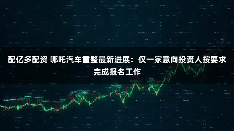 配亿多配资 哪吒汽车重整最新进展：仅一家意向投资人按要求完成报名工作