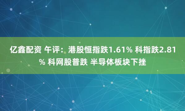 亿鑫配资 午评：港股恒指跌1.61% 科指跌2.81% 科网股普跌 半导体板块下挫