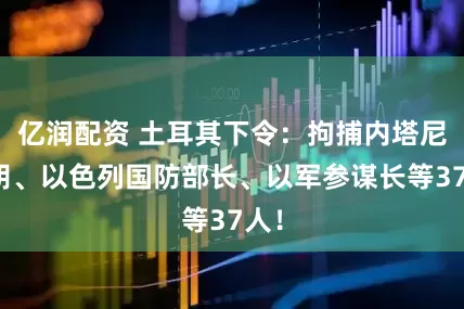 亿润配资 土耳其下令：拘捕内塔尼亚胡、以色列国防部长、以军参谋长等37人！