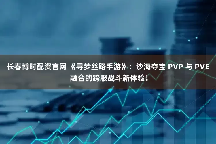 长春博时配资官网 《寻梦丝路手游》：沙海夺宝 PVP 与 PVE 融合的跨服战斗新体验！