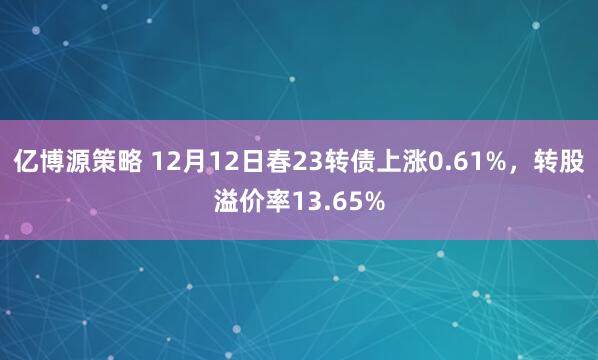 亿博源策略 12月12日春23转债上涨0.61%,转股溢价率13.65%