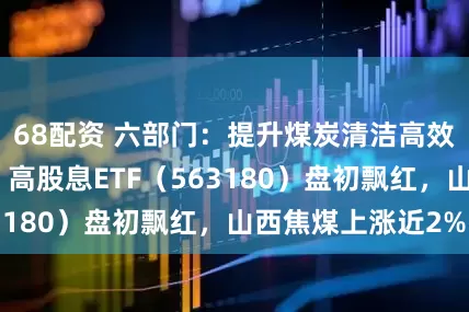 68配资 六部门:提升煤炭清洁高效利用整体水平,高股息ETF(563180)盘初飘红,山西焦煤上涨近2%