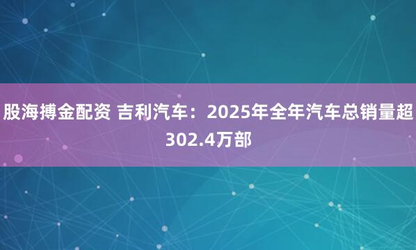股海搏金配资 吉利汽车：2025年全年汽车总销量超302.4万部