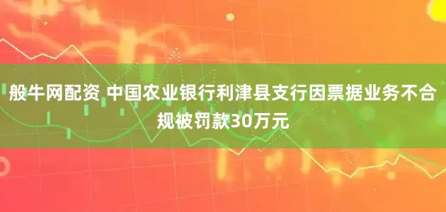 般牛网配资 中国农业银行利津县支行因票据业务不合规被罚款30万元