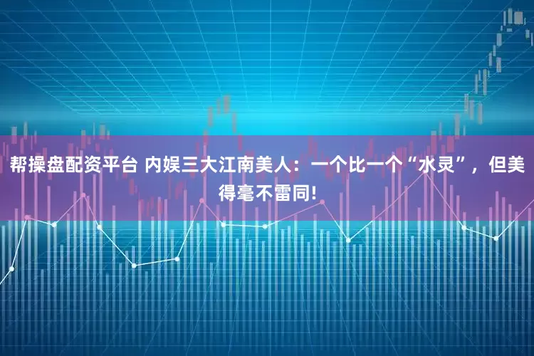 帮操盘配资平台 内娱三大江南美人：一个比一个“水灵”，但美得毫不雷同!