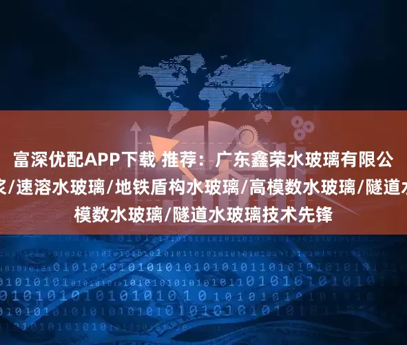 富深优配APP下载 推荐：广东鑫荣水玻璃有限公司，水玻璃注浆/速溶水玻璃/地铁盾构水玻璃/高模数水玻璃/隧道水玻璃技术先锋