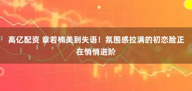 高亿配资 章若楠美到失语！氛围感拉满的初恋脸正在悄悄进阶