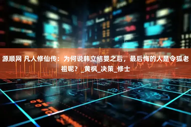 源顺网 凡人修仙传：为何说韩立结婴之后，最后悔的人是令狐老祖呢？_黄枫_决策_修士