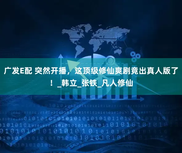 广发E配 突然开播,这顶级修仙爽剧竟出真人版了!_韩立_张铁_凡人修仙