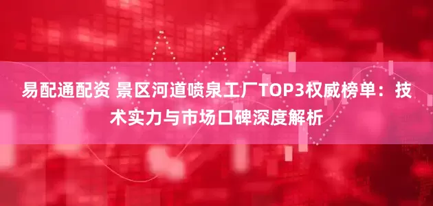 易配通配资 景区河道喷泉工厂TOP3权威榜单:技术实力与市场口碑深度解析