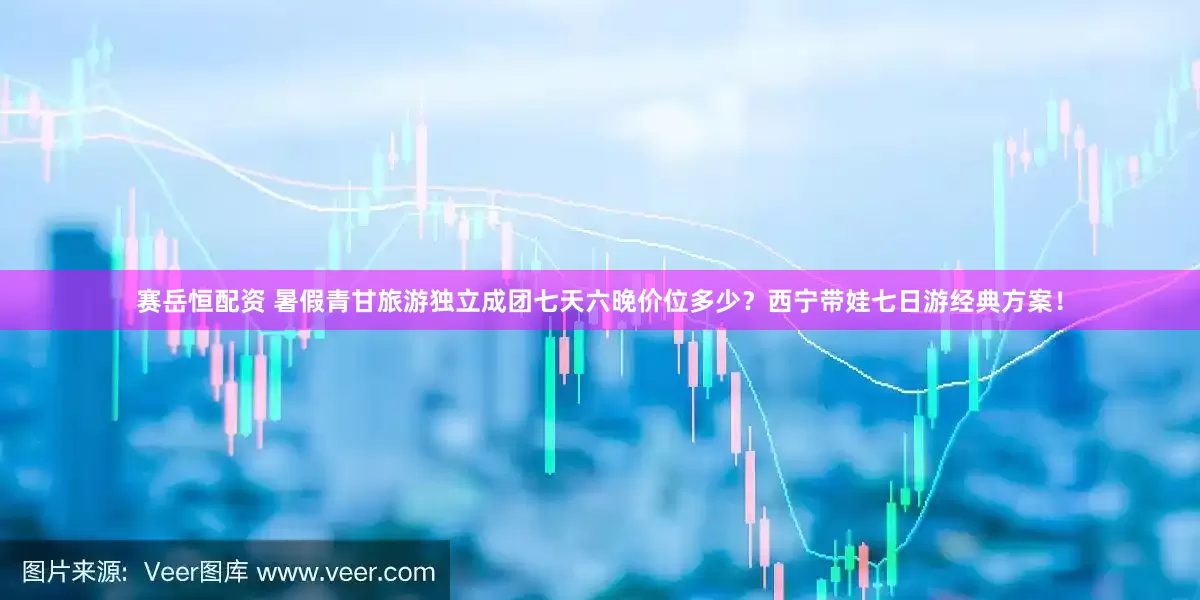 赛岳恒配资 暑假青甘旅游独立成团七天六晚价位多少?西宁带娃七日游经典方案!