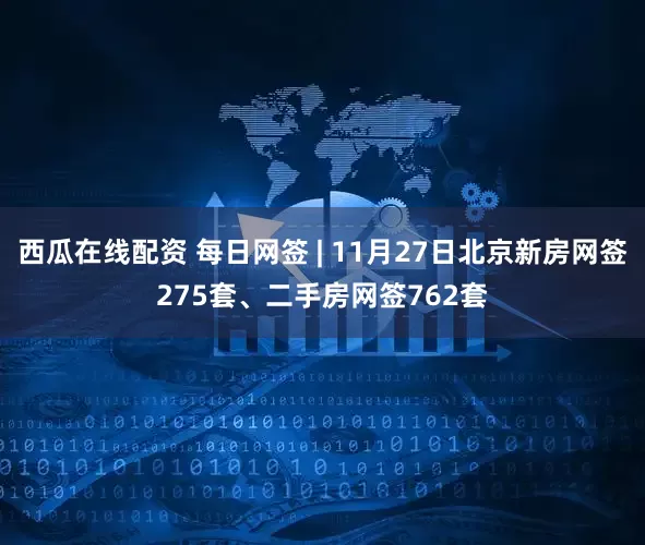 西瓜在线配资 每日网签 | 11月27日北京新房网签275套、二手房网签762套