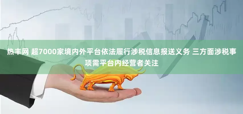 热丰网 超7000家境内外平台依法履行涉税信息报送义务 三方面涉税事项需平台内经营者关注